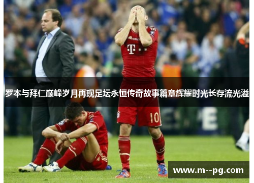 罗本与拜仁巅峰岁月再现足坛永恒传奇故事篇章辉耀时光长存流光溢 罗本与拜仁巅峰岁月再现足坛永恒传奇故事篇章辉耀时光长存流光溢