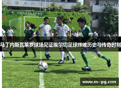 马丁内斯瓦莱罗球场见证埃尔切足球辉煌历史与传奇时刻