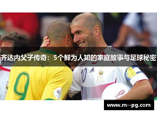 齐达内父子传奇：5个鲜为人知的家庭故事与足球秘密