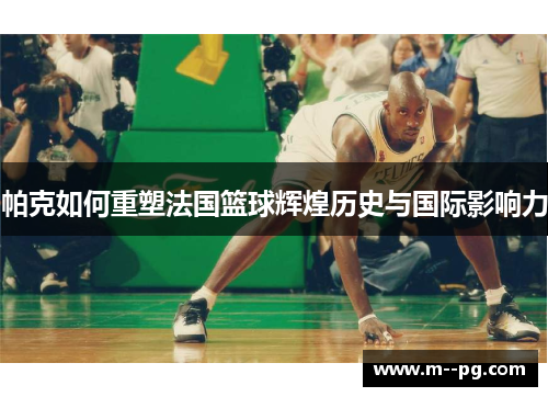 帕克如何重塑法国篮球辉煌历史与国际影响力 帕克如何重塑法国篮球辉煌历史与国际影响力