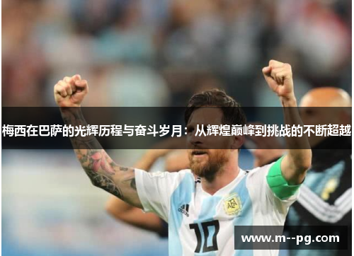 梅西在巴萨的光辉历程与奋斗岁月：从辉煌巅峰到挑战的不断超越