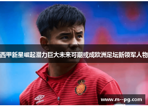 西甲新星崛起潜力巨大未来可期或成欧洲足坛新领军人物 西甲新星崛起潜力巨大未来可期或成欧洲足坛新领军人物