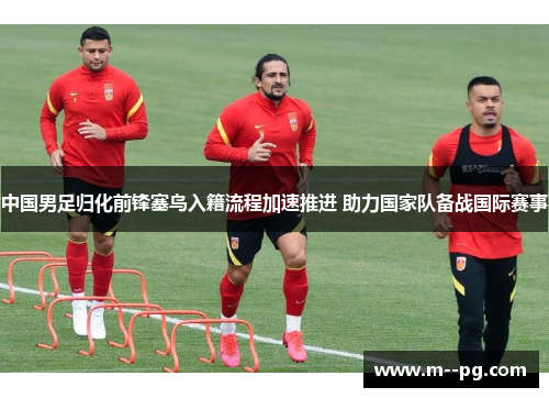 中国男足归化前锋塞鸟入籍流程加速推进 助力国家队备战国际赛事