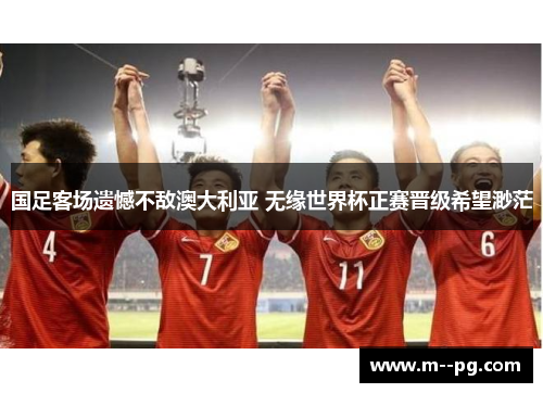 国足客场遗憾不敌澳大利亚 无缘世界杯正赛晋级希望渺茫 国足客场遗憾不敌澳大利亚 无缘世界杯正赛晋级希望渺茫