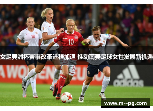 女足美洲杯赛事改革进程加速 推动南美足球女性发展新机遇 女足美洲杯赛事改革进程加速 推动南美足球女性发展新机遇