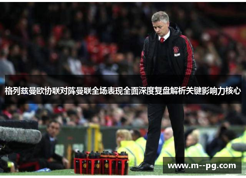 格列兹曼欧协联对阵曼联全场表现全面深度复盘解析关键影响力核心