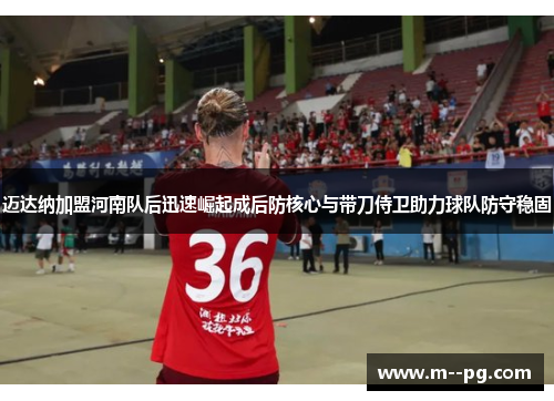迈达纳加盟河南队后迅速崛起成后防核心与带刀侍卫助力球队防守稳固