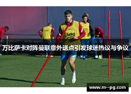 万比萨卡对阵曼联意外送点引发球迷热议与争议 万比萨卡对阵曼联意外送点引发球迷热议与争议